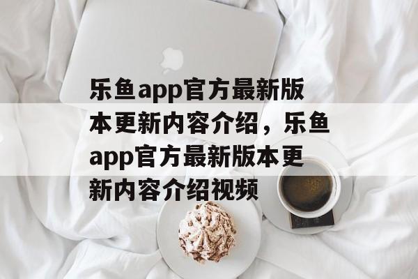 乐鱼app官方最新版本更新内容介绍，乐鱼app官方最新版本更新内容介绍视频