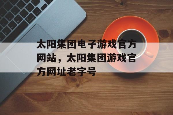 太阳集团电子游戏官方网站，太阳集团游戏官方网址老字号