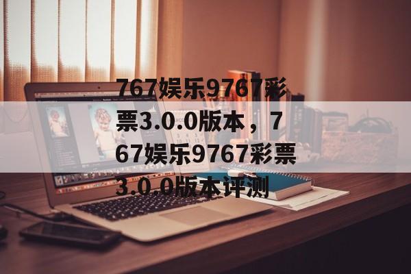 767娱乐9767彩票3.0.0版本，767娱乐9767彩票3.0.0版本评测